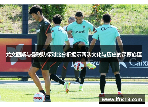 尤文图斯与曼联队标对比分析揭示两队文化与历史的深厚底蕴